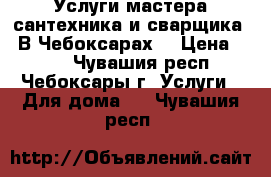 Услуги мастера сантехника и сварщика.  В Чебоксарах. › Цена ­ 500 - Чувашия респ., Чебоксары г. Услуги » Для дома   . Чувашия респ.